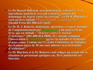 Le Dr Russell Blaylock, neurochirurgien, a déclaré : "Ces ingrédients incitent le cerveau à mourir, causant des dommages de degrés variés au cerveau." Le Dr R. Blaylock a écrit un livre intitulé " Excito-Toxines : Le goût qui tue " (Health Press 001-800-643-2665) Le Dr H. J. Roberts, diabétique, spécialiste et expert mondial de l'empoisonnement par  l'aspartame , a lui aussi écrit un livre, qui est intitulé : " Défense contre la maladie d'Alzheimer " (001-800-814-9800). Il y raconte comment l'intoxication à  l'aspartame a ggrave la maladie d'Alzheimer, et pour cause. Comme me l'a confié l'infirmière de l'hospice, des femmes âgées de 30 ans sont admises avec la maladie d'Alzheimer!  Le Dr Blaylock et le Dr Roberts vont rédiger un article sur la situation en présentant quelques cas. Ils le publieront sur Internet.  