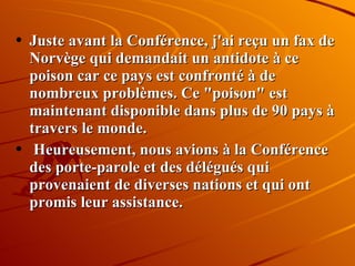 Juste avant la Conférence, j'ai reçu un fax de Norvège qui demandait un antidote à ce poison car ce pays est confronté à de nombreux problèmes. Ce "poison" est maintenant disponible dans plus de 90 pays à travers le monde. Heureusement, nous avions à la Conférence des porte-parole et des délégués qui provenaient de diverses nations et qui ont promis leur assistance. 