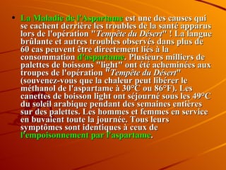 La Maladie de l'Aspartame  est une des causes qui se cachent derrière les troubles de la santé apparus lors de l'opération " Tempête du Désert " ! La langue brûlante et autres troubles observés dans plus de 60 cas peuvent être directement liés à la consommation  d'aspartame . Plusieurs milliers de palettes de boissons "light" ont été acheminées aux troupes de l'opération " Tempête du Désert " (souvenez-vous que la chaleur peut libérer le méthanol de l'aspartame à 30°C ou 86°F). Les canettes de boisson light ont séjourné sous les 49°C du soleil arabique pendant des semaines entières sur des palettes. Les hommes et femmes en service en buvaient toute la journée. Tous leurs symptômes sont identiques à ceux de  l'empoisonnement par l'aspartame . 