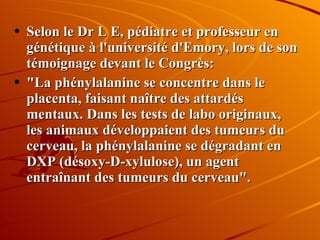 Selon le Dr L E, pédiatre et professeur en génétique à l'université d'Emory, lors de son témoignage devant le Congrès:  "La phénylalanine se concentre dans le placenta, faisant naître des attardés mentaux. Dans les tests de labo originaux, les animaux développaient des tumeurs du cerveau, la phénylalanine se dégradant en DXP (désoxy-D-xylulose), un agent entraînant des tumeurs du cerveau". 