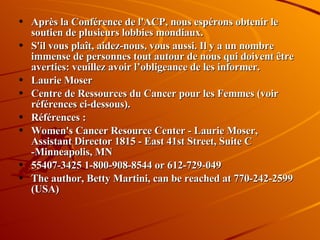 Après la Conférence de l'ACP, nous espérons obtenir le soutien de plusieurs lobbies mondiaux. S'il vous plaît, aidez-nous, vous aussi. Il y a un nombre immense de personnes tout autour de nous qui doivent être averties: veuillez avoir l’obligeance de les informer. Laurie Moser Centre de Ressources du Cancer pour les Femmes (voir références ci-dessous). Références : Women's Cancer Resource Center - Laurie Moser, Assistant Director 1815 - East 41st Street, Suite C -Minneapolis, MN 55407-3425 1-800-908-8544 or 612-729-049 The author, Betty Martini, can be reached at 770-242-2599  (USA) 