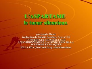 L'ASPARTAME  le tueur silencieux par Laurie Moser traduction du bulletin Sonology News n° 15 CONFERENCE MONDIALE SUR L'ENVIRONNEMENT, LA FONDATION DE LA SCLEROSE EN PLAQUES ET LA FDA (Food and Drug Administration). 