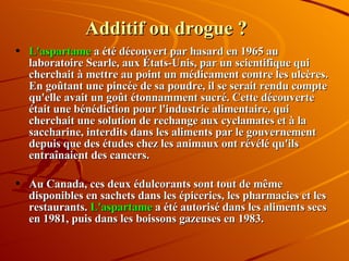 Additif ou drogue ? L'aspartame  a été découvert par hasard en 1965 au laboratoire Searle, aux États-Unis, par un scientifique qui cherchait à mettre au point un médicament contre les ulcères. En goûtant une pincée de sa poudre, il se serait rendu compte qu'elle avait un goût étonnamment sucré. Cette découverte était une bénédiction pour l'industrie alimentaire, qui cherchait une solution de rechange aux cyclamates et à la saccharine, interdits dans les aliments par le gouvernement depuis que des études chez les animaux ont révélé qu'ils entraînaient des cancers. Au Canada, ces deux édulcorants sont tout de même disponibles en sachets dans les épiceries, les pharmacies et les restaurants.  L'aspartame  a été autorisé dans les aliments secs en 1981, puis dans les boissons gazeuses en 1983. 