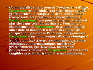 Commercialisé sous le nom de  NutraSweet  et d' Égal ,  l'aspartame  est un édulcorant synthétique modifié génétiquement et composé de deux acides aminés (composants des protéines), la phénylalanine et  l'acide aspartique . Son pouvoir sucrant est 200 fois plus élevé que celui du saccharose. Pourtant, le cheminement de  l'aspartame  laisse plutôt un goût amer dans la bouche. Il a même des allures de conspiration, puisque le Pentagone a déjà nommé  l'aspartame  dans un inventaire d'armes chimiques!  En fait, tant  G.D. Searle , la compagnie de produits chimiques et pharmaceutiques mentionnée précédemment, que  Monsanto , maintenant propriétaire et fabricant  d'aspartame , ont des liens tangibles avec la fabrication d'armes chimiques... 