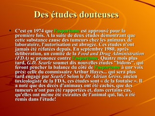 Des études douteuses C'est en 1974 que  l'aspartame  est approuvé pour la première fois. À la suite de deux études démontrant que cette substance cause des tumeurs chez les animaux de laboratoire, l'autorisation est abrogée. Ces études n'ont jamais été réfutées depuis. En septembre 1980, après délibération, un comité de la  Food and Drug Administration (FDA)  se prononce contre  l'aspartame . Quatre mois plus tard,  G.D. Searle  soumet dix nouvelles études "bidons", qui feront pencher la balance du côté de  l'aspartame  à unr voix près: celle du commissaire Arthur Hayes... qui sera plus tard engagé par  Searle ! Selon le  Dr Adrian Gross , ancien toxicologiste de la FDA, ces études sont « de la foutaise ». Il a noté que des décès d'animaux ont été cachés, que des tumeurs n'ont pas été rapportées et, dans certains cas, qu'elles ont même été extraites de l'animal qui, lui, a été remis dans l'étude!  