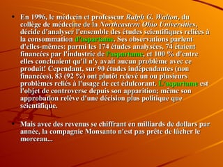 En 1996, le médecin et professeur  Ralph G. Walton , du collège de médecine de la  Northeastern Ohio Universities , décide d'analyser l'ensemble des études scientifiques reliées à la consommation  d'aspartame . Ses observations parlent d'elles-mêmes: parmi les 174 études analysées, 74 étaient financées par l'industrie de  l'aspartame , et 100 % d'entre elles concluaient qu'il n'y avait aucun problème avec ce produit! Cependant, sur 90 études indépendantes (non financées), 83 (92 %) ont plutôt relevé un ou plusieurs problèmes reliés à l'usage de cet édulcorant.  L'aspartame  est l'objet de controverse depuis son apparition; même son approbation relève d'une décision plus politique que scientifique.  Mais avec des revenus se chiffrant en milliards de dollars par année, la compagnie Monsanto n'est pas prête de lâcher le morceau... 