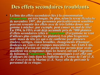 Des effets secondaires troublants La liste des effets secondaires liés à la consommation  d'aspartame  est très longue. De plus, selon la revue  Headache  de novembre 1997, des personnes particulièrement sensibles peuvent ressentir des effets avec de très faibles doses: une gomme à mâcher, par exemple, peut causer un mal de tête! En 1994, la FDA avait déjà accumulé près de 7000 plaintes d'effets secondaires reliés à  l'aspartame  (l'organisme ne veut d'ailleurs plus compiler les plaintes). Les plus fréquentes sont: maux de tête (ce qui a été confirmé par plusieurs études), vertiges, vision brouillée, changements d'humeur, douleurs au ventre et crampes musculaires. Aux États-Unis, des pilotes d'avion ont même perdu leur permis pour avoir manifesté ces symptômes dans les heures suivant l'ingestion de boissons à  l'aspartame . Des communiqués à cet effet ont d'ailleurs été émis dans les bulletins de l’Armée de l’air ( U.S. Air Force ) et de la Marine ( U.S. Navy)  afin de prévenir le personnel de ce risque. 