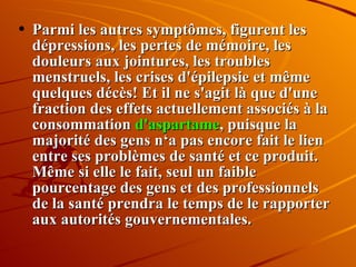 Parmi les autres symptômes, figurent les dépressions, les pertes de mémoire, les douleurs aux jointures, les troubles menstruels, les crises d'épilepsie et même quelques décès! Et il ne s'agit là que d'une fraction des effets actuellement associés à la consommation  d'aspartame , puisque la majorité des gens n‘a pas encore fait le lien entre ses problèmes de santé et ce produit. Même si elle le fait, seul un faible pourcentage des gens et des professionnels de la santé prendra le temps de le rapporter aux autorités gouvernementales. 