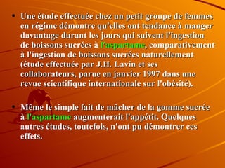 Une étude effectuée chez un petit groupe de femmes en régime démontre qu'elles ont tendance à manger davantage durant les jours qui suivent l'ingestion de boissons sucrées à  l'aspartame , comparativement à l'ingestion de boissons sucrées naturellement (étude effectuée par J.H. Lavin et ses collaborateurs, parue en janvier 1997 dans une revue scientifique internationale sur l'obésité).  Même le simple fait de mâcher de la gomme sucrée à  l'aspartame  augmenterait l'appétit. Quelques autres études, toutefois, n'ont pu démontrer ces effets. 