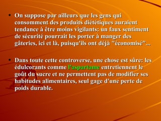 On suppose par ailleurs que les gens qui consomment des produits diététiques auraient tendance à être moins vigilants: un faux sentiment de sécurité pourrait les porter à manger des gâteries, ici et là, puisqu'ils ont déjà "économisé"...  Dans toute cette controverse, une chose est sûre: les édulcorants comme  l'aspartame  entretiennent le goût du sucre et ne permettent pas de modifier ses habitudes alimentaires, seul gage d'une perte de poids durable. 