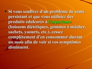 Si vous souffrez d'un problème de santé persistant et que vous utilisiez des produits édulcorés à  l'aspartame  (boissons diététiques, gommes à mâcher, sachets, yaourts, etc.), cessez complètement d'en consommer durant un mois afin de voir si vos symptômes diminuent. 