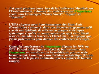J'ai passé plusieurs jours, lors de la Conférence Mondiale sur l'Environnement, à donner des conférences sur  l'Aspartame  vendu sous les marques "Nutra Sweet", "Equal", et "Spoonful". L'EPA (Agence pour l‘environnement des Etats-Unis d’Amérique) a annoncé, dans son discours-programme qu'il y avait une épidémie de sclérose en plaques et de lupus systémique et qu'ils ne comprenaient pas quel virus faisait sévir ces maladies à travers les États-Unis. J'ai expliqué que j'étais justement là pour donner des conférences à ce sujet.  Quand la température de  l'aspartame  dépasse les 30°C ou 86°F, l'alcool méthylique ou alcool de bois contenu dans  l'aspartame  se transforme en formaldéhyde puis en acide formique qui, à son tour, cause l'acidose métabolique (l'acide formique est le poison administré par les piqûres de fourmis rouges).  