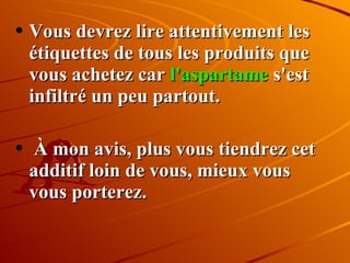 Vous devrez lire attentivement les étiquettes de tous les produits que vous achetez car  l'aspartame  s'est infiltré un peu partout. À mon avis, plus vous tiendrez cet additif loin de vous, mieux vous vous porterez. 