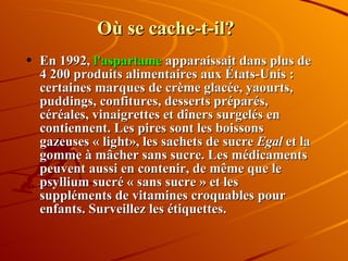 Où se cache-t-il? En 1992,  l'aspartame  apparaissait dans plus de 4 200 produits alimentaires aux États-Unis : certaines marques de crème glacée, yaourts, puddings, confitures, desserts préparés, céréales, vinaigrettes et dîners surgelés en contiennent. Les pires sont les boissons gazeuses « light», les sachets de sucre  Egal  et la gomme à mâcher sans sucre. Les médicaments peuvent aussi en contenir, de même que le psyllium sucré « sans sucre » et les suppléments de vitamines croquables pour enfants. Surveillez les étiquettes. 