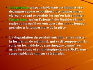 L'aspartame  est peu stable dans les liquides et se décompose après exposition à des températures élevées - ce qui se produit lorsqu'on fait chauffer  l'aspartame , qu'on l'ajoute à des liquides chauds (café) ou lorsqu'il est entreposé durant de longues périodes à la température de la pièce.  La dégradation du produit entraîne, entre autres, la formation de méthanol, qui se décompose par la suite en formaldéhyde (carcinogène connu), en acide formique et en dikétopipérazine (DKP), tous responsables de tumeurs cérébrales. 