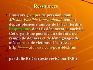 Ressources Plusieurs  groupes  de pression, dont  Mission Possible International , tentent depuis plusieurs années de faire interdire  l'aspartame , dont ils dénoncent la nocivité. Cet organisme possède un site Internet rempli de données et de témoignages de médecins et de victimes. L'adresse:  http://www.dorway.com/possible.html par Julie Brière (texte révisé par D.B.) 