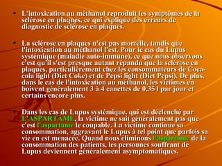 L'intoxication au méthanol reproduit les symptômes de la sclérose en plaques, ce qui explique des erreurs de diagnostic de sclérose en plaques. La sclérose en plaques n'est pas mortelle, tandis que l'intoxication au méthanol l'est. Pour le cas du Lupus systémique (maladie auto-immune), ce que nous observons c'est qu'il s'est presque autant répandu que la sclérose en plaques, particulièrement chez les consommateurs de Coca-cola light (Diet Coke) et de Pepsi light (Diet Pepsi). De plus, dans le cas de l'intoxication au méthanol, les victimes en boivent généralement 3 à 4 canettes de 0,35 l par jour et certains encore plus. Dans les cas de Lupus systémique, qui est déclenché par  L'ASPARTAME , la victime ne sait généralement pas que c'est  l'aspartame  le coupable. La victime continue sa consommation, aggravant le Lupus à tel point que parfois sa vie en est menacée. Quand nous éliminons  l'aspartame  de la consommation des patients, les personnes souffrant de Lupus deviennent généralement asymptomatiques. 