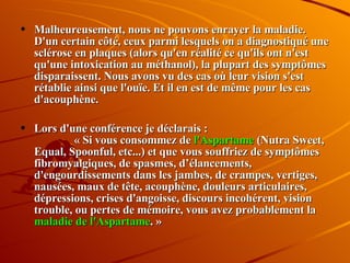 Malheureusement, nous ne pouvons enrayer la maladie. D'un certain côté, ceux parmi lesquels on a diagnostiqué une sclérose en plaques (alors qu'en réalité ce qu'ils ont n'est qu'une intoxication au méthanol), la plupart des symptômes disparaissent. Nous avons vu des cas où leur vision s'est rétablie ainsi que l'ouïe. Et il en est de même pour les cas d'acouphène.  Lors d'une conférence je déclarais :  « Si vous consommez de  l'Aspartame  (Nutra Sweet, Equal, Spoonful, etc...) et que vous souffriez de symptômes fibromyalgiques, de spasmes, d’élancements, d'engourdissements dans les jambes, de crampes, vertiges, nausées, maux de tête, acouphène, douleurs articulaires, dépressions, crises d'angoisse, discours incohérent, vision trouble, ou pertes de mémoire, vous avez probablement la  maladie de l'Aspartame . » 