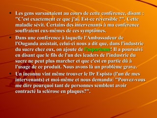 Les gens sursautaient au cours de cette conférence, disant : "C'est exactement ce que j'ai. Est-ce réversible ?". Cette maladie sévit. Certains des intervenants à ma conférence souffraient eux-mêmes de ces symptômes.  Dans une conférence à laquelle l'Ambassadeur de l'Ouganda assistait, celui-ci nous a dit que, dans l'industrie du sucre chez eux, on ajoute de  l'aspartame ! Il a poursuivi en disant que le fils de l'un des leaders de l'industrie du sucre ne peut plus marcher et que c'est en partie dû à l'usage de ce produit. Nous avons là un problème grave.  Un inconnu vint même trouver le Dr Espisto (l'un de mes intervenants) et moi-même et nous demanda: "Pouvez-vous me dire pourquoi tant de personnes semblent avoir contracté la sclérose en plaques?".  