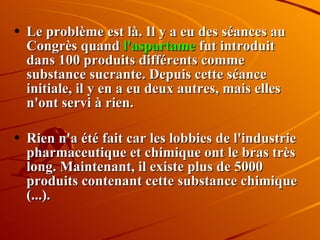 Le problème est là. Il y a eu des séances au Congrès quand  l'aspartame  fut introduit dans 100 produits différents comme substance sucrante. Depuis cette séance initiale, il y en a eu deux autres, mais elles n'ont servi à rien. Rien n'a été fait car les lobbies de l'industrie pharmaceutique et chimique ont le bras très long. Maintenant, il existe plus de 5000 produits contenant cette substance chimique (...). 