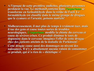 A l'époque de cette première audience, plusieurs personnes perdaient la vue. Le méthanol contenu dans  l'aspartame  se transforme en formaldéhyde dans la rétine de l'oeil. Le formaldéhyde est classifié dans le même groupe de drogues que le cyanure et l'arsenic, poisons mortels!  Malheureusement, il met plus de temps à vraiment tuer, mais il tue des gens et cause toutes sortes de troubles neurologiques.  L'aspartame  modifie la chimie du cerveau et cause de sévères crises. Ce produit diminue le taux de dopamine dans le cerveau: imaginez l'effet de cette drogue chez des patients atteints de la maladie de Parkinson!  Cette drogue cause aussi des dommages au niveau des naissances. Il n'y a absolument aucune raison de consommer ce produit, qui n’a rien de « diététique »! 