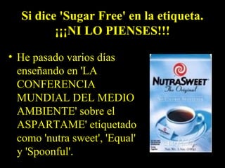 Si dice 'Sugar Free' en la etiqueta.
¡¡¡NI LO PIENSES!!!
• He pasado varios días
enseñando en 'LA
CONFERENCIA
MUNDIAL DEL MEDIO
AMBIENTE' sobre el
ASPARTAME' etiquetado
como 'nutra sweet', 'Equal'
y 'Spoonful'.
 