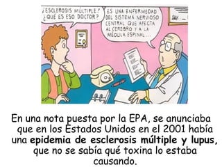 En una nota puesta por la EPA, se anunciaba
que en los Estados Unidos en el 2001 había
una epidemia de esclerosis múltiple y lupus,
que no se sabía qué toxina lo estaba
causando.
 