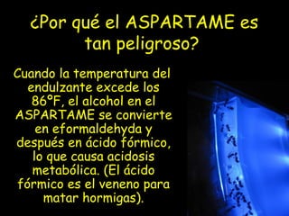 ¿Por qué el ASPARTAME es
tan peligroso?
Cuando la temperatura del
endulzante excede los
86ºF, el alcohol en el
ASPARTAME se convierte
en eformaldehyda y
después en ácido fórmico,
lo que causa acidosis
metabólica. (El ácido
fórmico es el veneno para
matar hormigas).
 