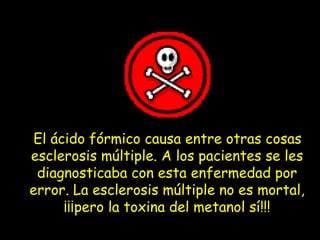 El ácido fórmico causa entre otras cosas
esclerosis múltiple. A los pacientes se les
diagnosticaba con esta enfermedad por
error. La esclerosis múltiple no es mortal,
¡¡¡pero la toxina del metanol sí!!!
 