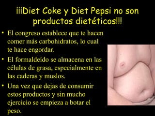 ¡¡¡Diet Coke y Diet Pepsi no son
productos dietéticos!!!
• El congreso establece que te hacen
comer más carbohidratos, lo cual
te hace engordar.
• El formaldeído se almacena en las
células de grasa, especialmente en
las caderas y muslos.
• Una vez que dejas de consumir
estos productos y sin mucho
ejercicio se empieza a botar el
peso.
 