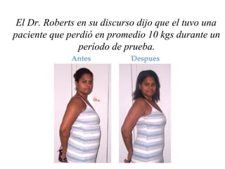El Dr. Roberts en su discurso dijo que el tuvo una
paciente que perdió en promedio 10 kgs durante un
período de prueba.
 