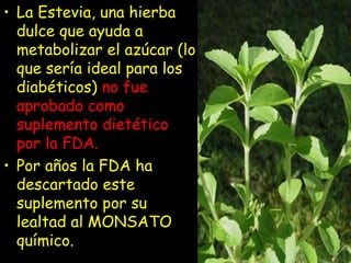 • La Estevia, una hierba
dulce que ayuda a
metabolizar el azúcar (lo
que sería ideal para los
diabéticos) no fue
aprobado como
suplemento dietético
por la FDA.
• Por años la FDA ha
descartado este
suplemento por su
lealtad al MONSATO
químico.
 