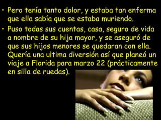 • Pero tenía tanto dolor, y estaba tan enferma
que ella sabía que se estaba muriendo.
• Puso todas sus cuentas, casa, seguro de vida
a nombre de su hija mayor, y se aseguró de
que sus hijos menores se quedaran con ella.
Quería una ultima diversión así que planeó un
viaje a Florida para marzo 22 (prácticamente
en silla de ruedas).
 