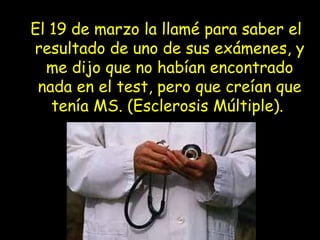 El 19 de marzo la llamé para saber el
resultado de uno de sus exámenes, y
me dijo que no habían encontrado
nada en el test, pero que creían que
tenía MS. (Esclerosis Múltiple).
 