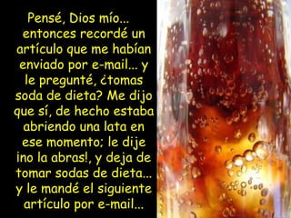 Pensé, Dios mío...
entonces recordé un
artículo que me habían
enviado por e-mail... y
le pregunté, ¿tomas
soda de dieta? Me dijo
que sí, de hecho estaba
abriendo una lata en
ese momento; le dije
¡no la abras!, y deja de
tomar sodas de dieta...
y le mandé el siguiente
artículo por e-mail...
 