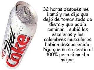 32 horas después me
llamó y me dijo que
dejó de tomar soda de
dieta y que podía
caminar... subió las
escaleras y los
calambres musculares
habían desaparecido.
Dijo que no se sentía al
100% pero sí mucho
mejor.
 