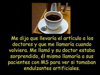 Me dijo que llevaría el artículo a los
doctores y que me llamaría cuando
volviera. Me llamó y su doctor estaba
sorprendido, él mismo llamaría a sus
pacientes con MS para ver si tomaban
endulzantes artificiales.
 
