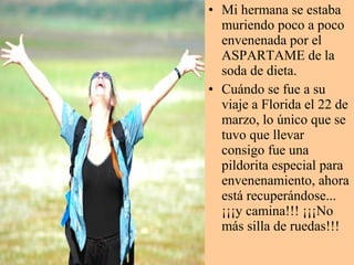 • Mi hermana se estaba
muriendo poco a poco
envenenada por el
ASPARTAME de la
soda de dieta.
• Cuándo se fue a su
viaje a Florida el 22 de
marzo, lo único que se
tuvo que llevar
consigo fue una
pildorita especial para
envenenamiento, ahora
está recuperándose...
¡¡¡y camina!!! ¡¡¡No
más silla de ruedas!!!
 