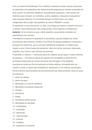 Com os nomes de NutraSweet, Finn, ZeroCal, Canderel e outras marcas comerciais,
os adoçantes com aspartame são extremamente perigosos por estarem presentes em
toda a parte: em alimentos dietéticos, supostamente saudáveis, e até mesmo em
vitaminas para crianças; em remédios, pudins, gelatinas, rebuçados e adoçando o
mais inocente cafezinho. É encontrado também na Diet Coke e em outros
refrigerantes diet ou light. Nas pastilhas da marca TRIDENT e outras.
O aspartame é uma neurotoxina, ou seja, uma droga que destrói o sistema nervoso e
o cérebro. Esta molécula tem três componentes: ácido aspártico, fenilalanina e
metanol. Já se comprovou que o ácido aspártico causa lesões cerebrais em
experiências com animais.
A fenilalanina existente no aspartame é neurotóxica, quando isolada dos outros
aminoácidos das proteínas. Facilita a ocorrência de ataques epilépticos e bloqueia a
produção de serotonina, que é uma das substâncias existentes no cérebro para
regular o sono. Níveis baixos de serotonina, além de insónia, provocam depressão,
angústia, mau humor e até sintomas de paranóia.
Finalmente, o metanol — venenoso álcool de madeira que já cegou e matou milhares
de pessoas — converte-se depois de ingerido em formaldeído e ácido fórmico
(principal componente do veneno da picada das formigas). O formaldeído,
neurotoxina mortal que fica armazenada no tecido adiposo, principalmente nos
quadris e coxas, é usado para embalsamar cadáveres e é um violento cancerígeno.
Há 92 sintomas documentados de envenenamento por estes produtos, entre os quais
encontramos:
1 - dores de cabeça
2 - ganho de peso
3 - alterações no nível de colesterol
4 - alterações na pressão sanguínea
5 - urticária
6 - dormência
7 - fadiga
8 - xeroftalmia (olhos secos)
9 - dificuldade de salivação
10 - irritabilidade
11 - ansiedade
12 - depressão
13 - visão borrada
14 - tonturas
15 - vertigens
16 - espasmos musculares
 