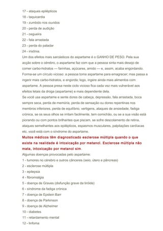 17 - ataques epilépticos
18 - taquicardia
19 - zumbido nos ouvidos
20 - perda de audição
21 - cegueira
22 - fala arrastada
23 - perda do paladar
24 - insônia.
Um dos efeitos mais sarcásticos do aspartame é o GANHO DE PESO. Pela sua
acção sobre o cérebro, o aspartame faz com que a pessoa sinta mais desejo de
comer carbo-hidratos — farinhas, açúcares, amido — e, assim, acaba engordando.
Forma-se um círculo vicioso: a pessoa toma aspartame para emagrecer; mas passa a
ingerir mais carbo-hidratos, e engorda; logo, ingere ainda mais alimentos com
aspartame. A pessoa presa neste ciclo vicioso fica cada vez mais vulnerável aos
efeitos letais da droga (aspartame) e mais dependente dela.
Se você usa aspartame e sente dores de cabeça, depressão, fala arrastada, boca
sempre seca, perda de memória, perda de sensação ou dores repentinas nos
membros inferiores, perda de equilíbrio, vertigens, ataques de ansiedade, fadiga
crónica, se os seus olhos se irritam facilmente, tem comichão, ou se a sua visão está
piorando ou com pontos brilhantes que piscam, se sofre descolamento de retina,
ataques semelhantes aos epilépticos, espasmos musculares, palpitações cardíacas
etc. você está com o síndrome do aspartame.
Muitos médicos têm diagnosticado esclerose múltipla quando o que
existe na realidade é intoxicação por metanol. Esclerose múltipla não
mata, intoxicação por metanol sim .
Algumas doenças provocadas pelo aspartame:
1 - tumores no cérebro e outros cânceres (seio, útero e pâncreas)
2 - esclerose múltipla
3 - epilepsia
4 - fibromialgia
5 - doença de Graves (disfunção grave da tiróide)
6 - síndrome da fadiga crónica
7 - doença de Epstein Barr
8 - doença de Parkinson
9 - doença de Alzheimer
10 - diabetes
11 - retardamento mental
12 - linfoma
 