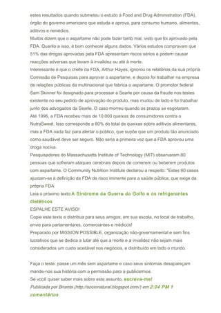 estes resultados quando submeteu o estudo à Food and Drug Administration (FDA),
órgão do governo americano que estuda e aprova, para consumo humano, alimentos,
aditivos e remédios.
Muitos dizem que o aspartame não pode fazer tanto mal, visto que foi aprovado pela
FDA. Quanto a isso, é bom conhecer alguns dados. Vários estudos comprovam que
51% das drogas aprovadas pela FDA apresentam riscos sérios e podem causar
reacções adversas que levam à invalidez ou até à morte.
Interessante é que o chefe da FDA, Arthur Hayes, ignorou os relatórios da sua própria
Comissão de Pesquisas para aprovar o aspartame, e depois foi trabalhar na empresa
de relações públicas da multinacional que fabrica o aspartame. O promotor federal
Sam Skinner foi designado para processar a Searle por causa da fraude nos testes
existente no seu pedido de aprovação do produto, mas mudou de lado e foi trabalhar
junto dos advogados da Searle. O caso morreu quando os prazos se esgotaram.
Até 1996, a FDA recebeu mais de 10.000 queixas de consumidores contra o
NutraSweet. Isso corresponde a 80% do total de queixas sobre aditivos alimentares,
mas a FDA nada faz para alertar o público, que supõe que um produto tão anunciado
como saudável deve ser seguro. Não seria a primeira vez que a FDA aprovou uma
droga nociva.
Pesquisadores do Massachusetts Institute of Technology (MIT) observaram 80
pessoas que sofreram ataques cerebrais depois de comerem ou beberem produtos
com aspartame. O Community Nutrition Institute declarou a respeito: "Estes 80 casos
ajustam-se à definição da FDA de risco iminente para a saúde pública, que exige da
própria FDA
Leia o próximo texto:A Síndrome da Guerra do Golfo e os refrigerantes
dietéticos
ESPALHE ESTE AVISO!
Copie este texto e distribua para seus amigos, em sua escola, no local de trabalho,
envie para parlamentares, comerciantes e médicos!
Preparado por MISSION POSSIBLE, organização não-governamental e sem fins
lucrativos que se dedica a lutar até que a morte e a invalidez não sejam mais
considerados um custo aceitável nos negócios, e distribuído em todo o mundo.


Faça o teste: passe um mês sem aspartame e caso seus sintomas desapareçam
mande-nos sua história com a permissão para a publicarmos.
Se você quiser saber mais sobre este assunto, escreva-me!
Publicada por Biranta (http://socionatural.blogspot.com/) em 2:04 PM 1
comentários
 