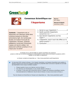 http://www.greenfacts.org/                              Copyright © GreenFacts                                 page 1/3




                               Consensus Scientifique sur                               Source :
                                                                                        SCF (2002)

                                            l'Aspartame                                 Résumé & Détails:
                                                                                        GreenFacts (2004)




                                                        1. Qu'est-ce que l'aspartame ?....................2
Contexte - L'aspartame est un                           2. Quelle quantité d'aspartame
édulcorant non-calorique utilisé dans                      consomme-t-on ?..................................2
certaines boissons et denrées                           3. Que devient l'aspartame une fois
alimentaires light. De nombreuses                          ingéré ?................................................2
études ont évalué l'innocuité de                        4. L'aspartame, peut-il avoir des effets sur la
l'aspartame. Pourtant, certaines                           santé humaine ?....................................2
allégations concernant d'éventuels                      5. Conclusion............................................3
risques ont lancé le débat. Cet
édulcorant artificiel constitue-t-il un
risque pour la santé?


                    Ce Dossier est un résumé fidèle du rapport scientifique de consensus
  produit en 2002 par le Comité scientifique de l'alimentation humaine de la Commission européenne (SCF) :
                                    "Update on the Safety of Aspartame"

                 Le Dossier complet est disponible sur : http://www.greenfacts.org/fr/aspartame/



      Ce document PDF contient le Niveau 1 d’un Dossier GreenFacts. Les Dossiers GreenFacts sont publiés en
      plusieurs langues sous forme de questions-réponses et présentés selon la structure originale et conviviale
      de GreenFacts à trois niveaux de détail croissant :

            •   Chaque question trouve une réponse courte au Niveau 1.
            •   Ces réponses sont développées en plus amples détails au Niveau 2.
            •   Le Niveau 3 n’est autre que le document source, le rapport de consensus scientifique reconnu
                internationalement et fidèlement résumé dans le Niveau 2 et plus encore dans le Niveau 1.


        Tous les Dossiers de GreenFacts en français sont disponibles sur : http://www.greenfacts.org/fr/
 