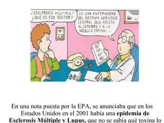 En una nota puesta por la EPA, se anunciaba que en los Estados Unidos en el 2001 había una  epidemia de Esclerosis Múltiple y Lupus,  que no se sabía qué toxina lo estaba causando. 