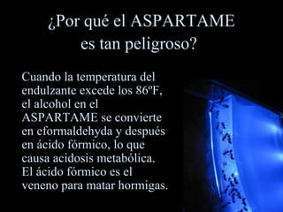¿Por qué el ASPARTAME es tan peligroso?   Cuando la temperatura del endulzante excede los 86ºF, el alcohol en el ASPARTAME se convierte en eformaldehyda y después en ácido fórmico, lo que causa acidosis metabólica.  El ácido fórmico es el veneno para matar hormigas. 