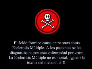 El ácido fórmico causa entre otras cosas Esclerosis Múltiple. A los pacientes se les diagnosticaba con esta enfermedad por error. La Esclerosis Múltiple no es mortal, ¡¡¡pero la toxina del metanol sí!!!. 
