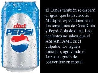 El Lupus también se disparó al igual que la Esclerosis Múltiple, especialmente en los tomadores de Coca-Cola y Pepsi-Cola de dieta. Los pacientes no saben que el ASPARTAME es el culpable. Lo siguen tomando, agravando el Lupus al grado de convertirse en mortal. 
