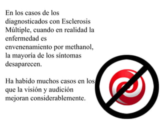 En los casos de los diagnosticados con Esclerosis Múltiple, cuando en realidad la enfermedad es envenenamiento por methanol, la mayoría de los síntomas desaparecen. Ha habido muchos casos en los que la visión y audición mejoran considerablemente. 