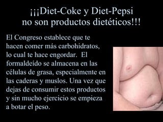 ¡¡¡Diet - Coke y Diet - Pepsi no son productos dietéticos!!! El  C ongreso establece que te hacen comer más carbohidratos, lo cual te hace engordar.  El formaldeído se almacena en las células de grasa, especialmente en las caderas y muslos. Una vez que dejas de consumir estos productos y sin mucho ejercicio se empieza a botar el peso. 