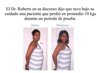 El Dr. Roberts en su discurso dijo que tuvo bajo su cuidado una paciente que perdió en promedio 10 kgs durante un período de prueba. 