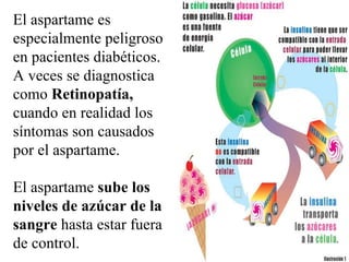 El aspartame es especialmente peligroso en pacientes diabéticos. A veces se diagnostica como  R etinopatía,  cuando en realidad los síntomas son causados por el aspartame.  El  a spartame  sube los niveles de azúcar de la sangre  hasta estar fuera de control.  